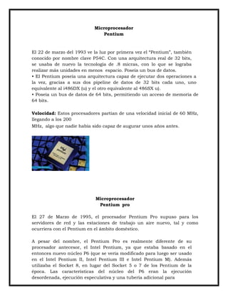 Microprocesador
Pentium

El 22 de marzo del 1993 ve la luz por primera vez el “Pentium”, también
conocido por nombre clave P54C. Con una arquitectura real de 32 bits,
se usaba de nuevo la tecnología de .8 micras, con lo que se lograba
realizar más unidades en menos espacio. Poseía un bus de datos.
• El Pentium poseía una arquitectura capaz de ejecutar dos operaciones a
la vez, gracias a sus dos pipeline de datos de 32 bits cada uno, uno
equivalente al i486DX (u) y el otro equivalente al 486SX u).
• Poseía un bus de datos de 64 bits, permitiendo un acceso de memoria de
64 bits.
Velocidad: Estos procesadores partían de una velocidad inicial de 60 MHz,
llegando a los 200
MHz, algo que nadie había sido capaz de augurar unos años antes.

Microprocesador
Pentium pro
El 27 de Marzo de 1995, el procesador Pentium Pro supuso para los
servidores de red y las estaciones de trabajo un aire nuevo, tal y como
ocurriera con el Pentium en el ámbito doméstico.
A pesar del nombre, el Pentium Pro es realmente diferente de su
procesador antecesor, el Intel Pentium, ya que estaba basado en el
entonces nuevo núcleo P6 (que se vería modificado para luego ser usado
en el Intel Pentium II, Intel Pentium III e Intel Pentium M). Además
utilizaba el Socket 8, en lugar del Socket 5 o 7 de los Pentium de la
época. Las características del núcleo del P6 eran la ejecución
desordenada, ejecución especulativa y una tubería adicional para

 