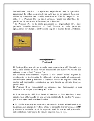 instrucciones sencillas. La ejecución especulativa (era la ejecución
provisional de código después de un salto que no se sabía si iba a ser
realizado), incrementaba considerablemente el fallo de despreciar un
salto, y el Pentium Pro en aquel entonces usaba un algoritmo de
predicción de saltos más sofisticado que el Pentium.
• El Pentium Pro es la sexta generación de arquitectura x86. Este
producto buscaba remplazar al Intel Pentium en toda gama de
aplicaciones pero luego se centró como chip en el mundo de los servidores.

Microprocesador
Pentium 2
El Pentium II es un microprocesador con arquitectura x86 diseñado por
Intel. Está basado en una versión modificada del núcleo P6, usado por
primera vez en el Intel Pentium Pro.
Los cambios fundamentales respecto a éste último fueron mejorar el
rendimiento en la ejecución de código de 16 bits, añadir el conjunto de
instrucciones MMX y eliminar la memoria caché de segundo nivel del
núcleo del procesador, colocándola en una tarjeta de circuito impreso
junto a éste.
El Pentium II se comercializó en versiones que funcionaban a una
frecuencia de reloj de entre 166 y 450 MHz
El 7 de marzo de 1997 Intel lanza al mercado el Intel Pentium 2, con
arquitectura x86, basado en una versión modificada del núcleo P6, usado
por primera vez en el Intel Pentium Pro.
• En comparación con su antecesor, este último mejora el rendimiento en
la ejecución de código de 16 bits, añade el conjunto de instrucciones MMX
y elimina la memoria caché de segundo nivel del núcleo del procesador,
colocándola en una tarjeta de circuito impreso junto a éste.

 