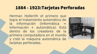 1884 - 1923:Tarjetas Perforadas
Herman Hollerith el primero que
logra el tratamiento automático de
la información (Informática =
Información + automática). Está
dentro de los creadores de la
primera computadora en el mundo
y creó la máquina automática de
tarjetas perforadas.
 