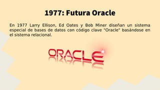 1977: Futura Oracle
En 1977 Larry Ellison, Ed Oates y Bob Miner diseñan un sistema
especial de bases de datos con código clave "Oracle" basándose en
el sistema relacional.
 