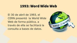1993: Word Wide Web
El 30 de abril de 1993, el
CERN presentó la World Wide
Web de forma pública, a
través de ella se facilitará la
consulta a bases de datos.
 