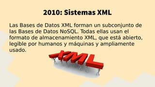 2010: Sistemas XML
Las Bases de Datos XML forman un subconjunto de
las Bases de Datos NoSQL. Todas ellas usan el
formato de almacenamiento XML, que está abierto,
legible por humanos y máquinas y ampliamente
usado.
 