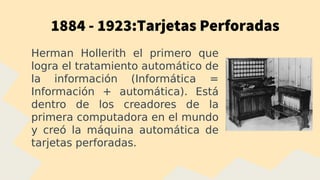 1884 - 1923:Tarjetas Perforadas
Herman Hollerith el primero que
logra el tratamiento automático de
la información (Informática =
Información + automática). Está
dentro de los creadores de la
primera computadora en el mundo
y creó la máquina automática de
tarjetas perforadas.
 