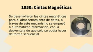 1950: Cintas Magnéticas
Se desarrollaron las cintas magnéticas
para el almacenamiento de datos, a
través de este mecanismo se empezó
a automatizar información, con la
desventaja de que sólo se podía hacer
de forma secuencial
 