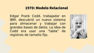 1970: Modelo Relacional
Edgar Frank Codd, trabajador en
IBM, descubrió un nuevo sistema
para almacenar y trabajar con
grandes bases de datos. La idea de
Codd era usar una "tabla" de
registros de tamaño fijo.
 