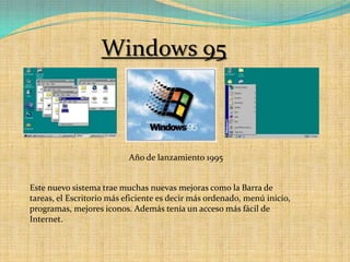 Windows 95Año de lanzamiento 1995Este nuevo sistema trae muchas nuevas mejoras como la Barra de tareas, el Escritorio más eficiente es decir más ordenado, menú inicio, programas, mejores iconos. Además tenía un acceso más fácil de Internet.