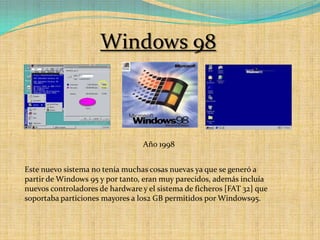 Windows 98Año 1998Este nuevo sistema no tenía muchas cosas nuevas ya que se generó a partir de Windows 95 y por tanto, eran muy parecidos, además incluía nuevos controladores de hardware y el sistema de ficheros [FAT 32] que soportaba particiones mayores a los2 GB permitidos por Windows95.
