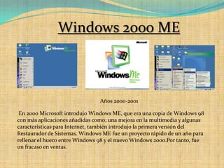 Windows 2000 MEAños 2000-2001 En 2000 Microsoft introdujo Windows ME, que era una copia de Windows 98 con más aplicaciones añadidas como; una mejora en la multimedia y algunas características para Internet, también introdujo la primera versión del Restaurador de Sistemas. Windows ME fue un proyecto rápido de un año para rellenar el hueco entre Windows 98 y el nuevo Windows 2000.Por tanto, fue un fracaso en ventas. 