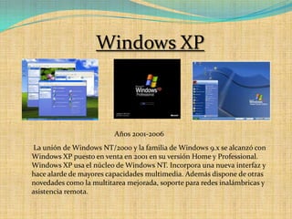 Windows XPAños 2001-2006 La unión de Windows NT/2000 y la familia de Windows 9.x se alcanzó con Windows XP puesto en venta en 2001 en su versión Home y Professional. Windows XP usa el núcleo de Windows NT. Incorpora una nueva interfaz y hace alarde de mayores capacidades multimedia. Además dispone de otras novedades como la multitarea mejorada, soporte para redes inalámbricas y asistencia remota. 