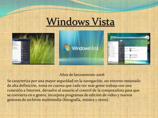 Windows VistaAños de lanzamiento 2006Se caracteriza por una mayor seguridad en la navegación, un entorno mejorado de alta definición, toma en cuenta que cada vez más gente trabaja con una conexión a Internet, devuelve al usuario el control de la computadora para que se convierta en e gestor, incorpora programas de edición de video y nuevos gestores de archivos multimedia (fotografía, música y otros).