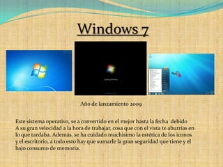 Windows 7Año de lanzamiento 2009 Este sistema operativo, se a convertido en el mejor hasta la fecha  debidoA su gran velocidad a la hora de trabajar, cosa que con el vista te aburrías en lo que tardaba. Además, se ha cuidado muchísimo la estética de los iconos y el escritorio, a todo esto hay que sumarle la gran seguridad que tiene y el bajo consumo de memoria.