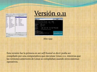 Versión 0.11Año 1991Esta versión fue la primera en ser self-hosted es decir podía ser compilado por una computadora que ejecutase Linux 0.11, mientras que las versiones anteriores de Linux se compilaban usando otros sistemas operativos.