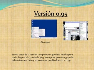 Versión 0.95Año 1992Se veía cerca de la versión 1.00 pero aún quedaba mucho para poder llegar a ella, ya desde 1993 hasta principios de 1994 solo habían transcurrido 15 versiones así quedándose en la 0.99 