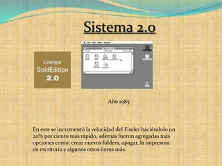 Sistema 2.0Año 1985En este se incrementó la velocidad del Finder haciéndolo un 20% por ciento más rápido, además fueron agregadas más opciones como: crear nuevos folders, apagar, la impresora de escritorio y algunos otros ítems más.