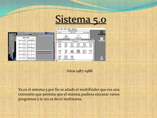 Sistema 5.0Años 1987-1988Ya en el sistema 5 por fin se añade el multifinder que era una extensión que permita que el sistema pudiera ejecutar varios programas a la vez es decir multitarea.
