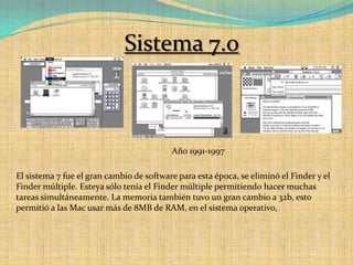 Sistema 7.0Año 1991-1997El sistema 7 fue el gran cambio de software para esta época, se eliminó el Finder y el Finder múltiple. Esteya sólo tenía el Finder múltiple permitiendo hacer muchas tareas simultáneamente. La memoria también tuvo un gran cambio a 32b, esto permitió a las Mac usar más de 8MB de RAM, en el sistema operativo,