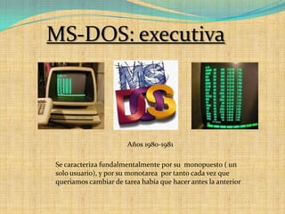 MS-DOS: executivaAños 1980-1981Se caracteriza fundalmentalmente por su  monopuesto ( un solo usuario), y por su monotarea  por tanto cada vez que queriamos cambiar de tarea había que hacer antes la anterior