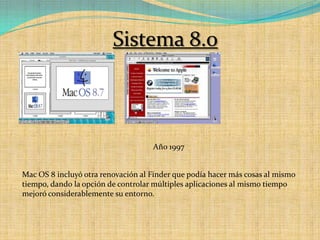 Sistema 8.0Año 1997Mac OS 8 incluyó otra renovación al Finder que podía hacer más cosas al mismo tiempo, dando la opción de controlar múltiples aplicaciones al mismo tiempo mejoró considerablemente su entorno.