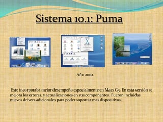 Sistema 10.1: PumaAño 2002 Este incorporaba mejor desempeño especialmente en Macs G3. En esta versión se mejora los errores, y actualizaciones en sus componentes. Fueron incluidas nuevos drivers adicionales para poder soportar mas dispositivos.