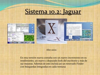 Sistema 10.2: JaguarAño 2002En esta versión nueva contaba con un nuevo incremento en su rendimiento, un nuevo y depurado look del escritorio y más de 150 mejoras. Además de esto incluía así un renovado Finder con búsquedas integradas en cada ventana