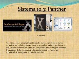 Sistema 10.3: PantherAño2003Además de tener un rendimiento mucho mayor, incorporó la mayor actualización en la interfaz de usuario, y muchas mejoras que Jaguar el año anterior. Esta versión ya no era compatible en los antiguos modelos G3. Algunas de las mejoras de esta versión es que el Finder fue actualizado e incorpora una interfaz metálica.