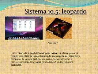 Sistema 10.5: leopardoAño 2007Esta versión, da la posibilidad de poder volver en el tiempo a una versión especifica de los contenidos de una carpeta, del disco duro completo, de un solo archivo, además mejora muchísimo el escritorio y los iconos, ya que estos adoptan un movimiento particular.