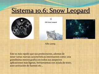 Sistema 10.6: Snow LeopardAño 2009Este es más rápido que sus predecesores, además de tener varias nuevas características interesantes como; una grandísima mejora grafica en todos sus asepectos aplicaciones más ligeras, herramientas con ayuda de texto,  auto activación de fuentes etc…