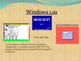 Windows 1.01Años: 1982–1985En sus primeras versiones sólo era un programa funcionando en el sistema operativo MS-DOS. Este sistema triunfó gracias a su mejorado entorno gráfico multitarea.