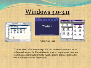 Windows 3.0-3.11Años 1990-1992En estos años, Windows se expande con ventas superiores a los 10 millones de copias de disco todo esto se debe  a que ahora tiene un rendimiento significativamente mucho mejor, gráficos avanzados con 16 colores e iconos mejorados.