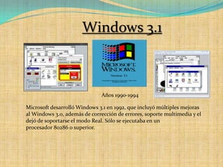 Windows 3.1Años 1990-1994Microsoft desarrolló Windows 3.1 en 1992, que incluyó múltiples mejoras al Windows 3.0, además de corrección de errores, soporte multimedia y el dejó de soportarse el modo Real. Sólo se ejecutaba en un procesador 80286 o superior.