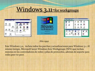 Windows 3.11-for workgroupsAño 1992Este Windows 3.11,  incluía todos los parches y actualizaciones para Windows 3.1. Al mismo tiempo, Microsoft lanzó Windows foro Workgroups (NFS) que incluía mejoras en los controladores de redes y pilas de protocolos, además de soporte para redes peer-to-peer. 