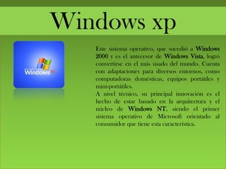 Windows xp
Este sistema operativo, que sucedió a Windows
2000 y es el antecesor de Windows Vista, logró
convertirse en el más usado del mundo. Cuenta
con adaptaciones para diversos entornos, como
computadoras domésticas, equipos portátiles y
mini-portátiles.
A nivel técnico, su principal innovación es el
hecho de estar basado en la arquitectura y el
núcleo de Windows NT, siendo el primer
sistema operativo de Microsoft orientado al
consumidor que tiene esta característica.
 