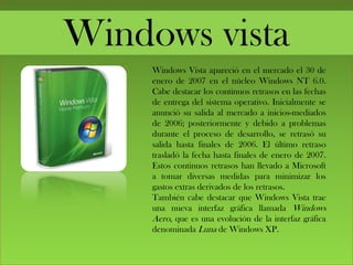 Windows vista
Windows Vista apareció en el mercado el 30 de
enero de 2007 en el núcleo Windows NT 6.0.
Cabe destacar los continuos retrasos en las fechas
de entrega del sistema operativo. Inicialmente se
anunció su salida al mercado a inicios-mediados
de 2006; posteriormente y debido a problemas
durante el proceso de desarrollo, se retrasó su
salida hasta finales de 2006. El último retraso
trasladó la fecha hasta finales de enero de 2007.
Estos continuos retrasos han llevado a Microsoft
a tomar diversas medidas para minimizar los
gastos extras derivados de los retrasos.
También cabe destacar que Windows Vista trae
una nueva interfaz gráfica llamada Windows
Aero, que es una evolución de la interfaz gráfica
denominada Luna de Windows XP.
 