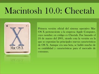 Macintosh 10.0: Cheetah
Primera versión oficial del sistema operativo Mac
OS X perteneciente a la empresa Apple Computer,
cuyo nombre en código es Cheetah. Fue lanzado el
24 de marzo del 2001, siendo esta la versión en la
que se exponían las principales nuevas características
de OS X. Aunque era una beta, se habló mucho de
su estabilidad y características para el mercado de
consumo.
 