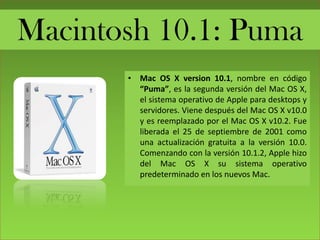 Macintosh 10.1: Puma
• Mac OS X version 10.1, nombre en código
“Puma”, es la segunda versión del Mac OS X,
el sistema operativo de Apple para desktops y
servidores. Viene después del Mac OS X v10.0
y es reemplazado por el Mac OS X v10.2. Fue
liberada el 25 de septiembre de 2001 como
una actualización gratuita a la versión 10.0.
Comenzando con la versión 10.1.2, Apple hizo
del Mac OS X su sistema operativo
predeterminado en los nuevos Mac.
 