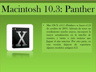 Macintosh 10.3: Panther
• Mac OS X v10.3 «Panther» se lanzó el 24
de octubre de 2003. Además de tener un
rendimiento mucho mayor, incorporó la
mayor actualización en la interfaz de
usuario, y tantas o más mejoras que
Jaguar el año anterior. Por otra parte, en
esta versión dejaron de soportarse
algunos modelos antiguos G3.
 