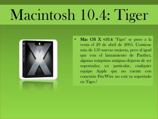 Macintosh 10.4: Tiger
• Mac OS X v10.4 "Tiger" se puso a la
venta el 29 de abril de 2005. Contiene
más de 150 nuevas mejoras, pero al igual
que con el lanzamiento de Panther,
algunas máquinas antiguas dejaron de ser
soportadas; en particular, cualquier
equipo Apple que no cuente con
conexión FireWire no está ya soportado
en Tiger.[
 