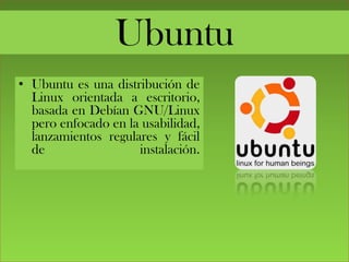 Ubuntu
• Ubuntu es una distribución de
Linux orientada a escritorio,
basada en Debían GNU/Linux
pero enfocado en la usabilidad,
lanzamientos regulares y fácil
de instalación.
 