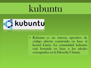 kubuntu
• Kubuntu es un sistema operativo de
código abierto construido en base al
kernel Linux. La comunidad kubuntu
está formada en base a los ideales
consagrados en la Filosofía Ubuntu
 
