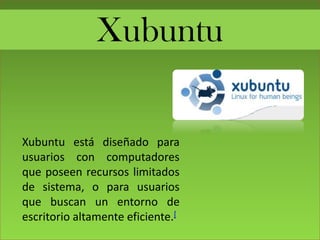 Xubuntu
Xubuntu está diseñado para
usuarios con computadores
que poseen recursos limitados
de sistema, o para usuarios
que buscan un entorno de
escritorio altamente eficiente.[
 