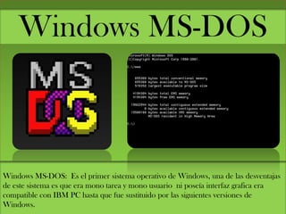 Windows MS-DOS
Windows MS-DOS: Es el primer sistema operativo de Windows, una de las desventajas
de este sistema es que era mono tarea y mono usuario ni poseía interfaz grafica era
compatible con IBM PC hasta que fue sustituido por las siguientes versiones de
Windows.
 