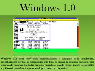 Windows 1.0: tenía muy pocas funcionalidades y consiguió poca popularidad,
probablemente porque las aplicaciones que traía no tenían la potencia necesaria para
usuarios de negocios. De todas maneras, permitía el uso de mouse, menús desplegables
y gráficos de pantalla e impresora independientes del dispositivo.
Windows 1.0
 