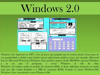 Windows 2.0
Windows 2.0: Apareció en 1987, y fue un poco más popular que la versión inicial. Gran parte de
esa popularidad se debió a que incluía nuevas aplicaciones gráficas como, por ejemplo, Microsoft
Excel y Microsoft Word para Windows. Éstas podían cargarse desde MS-DOS y ejecutar Windows
a la vez que el programa, y cerrar Windows al salir de ellas.
Windows 2.0 todavía usaba el modelo de memoria 8088, es decir utilizaban memoria en modo
real, por ello estaba limitado a 1 MB de memoria RAM, Cuando se lanzó Windows/386,
Windows 2 fue renombrado como Windows/286.
 
