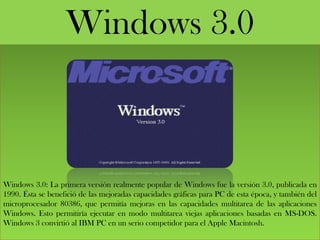 Windows 3.0
Windows 3.0: La primera versión realmente popular de Windows fue la versión 3.0, publicada en
1990. Ésta se benefició de las mejoradas capacidades gráficas para PC de esta época, y también del
microprocesador 80386, que permitía mejoras en las capacidades multitarea de las aplicaciones
Windows. Esto permitiría ejecutar en modo multitarea viejas aplicaciones basadas en MS-DOS.
Windows 3 convirtió al IBM PC en un serio competidor para el Apple Macintosh.
 