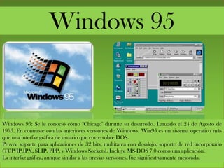 Windows 95
Windows 95: Se le conoció cómo "Chicago" durante su desarrollo. Lanzado el 24 de Agosto de
1995. En contraste con las anteriores versiones de Windows, Win95 es un sistema operativo más
que una interfaz gráfica de usuario que corre sobre DOS.
Provee soporte para aplicaciones de 32 bits, multitarea con desalojo, soporte de red incorporado
(TCP/IP,IPX, SLIP, PPP, y Windows Sockets). Incluye MS-DOS 7.0 como una aplicación.
La interfaz gráfica, aunque similar a las previas versiones, fue significativamente mejorada.
 