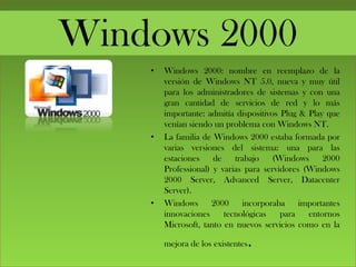 Windows 2000
• Windows 2000: nombre en reemplazo de la
versión de Windows NT 5.0, nueva y muy útil
para los administradores de sistemas y con una
gran cantidad de servicios de red y lo más
importante: admitía dispositivos Plug & Play que
venían siendo un problema con Windows NT.
• La familia de Windows 2000 estaba formada por
varias versiones del sistema: una para las
estaciones de trabajo (Windows 2000
Professional) y varias para servidores (Windows
2000 Server, Advanced Server, Datacenter
Server).
• Windows 2000 incorporaba importantes
innovaciones tecnológicas para entornos
Microsoft, tanto en nuevos servicios como en la
mejora de los existentes.
 
