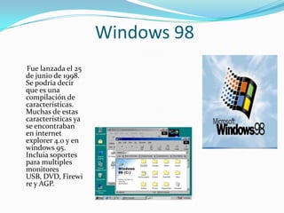 Windows 98
Fue lanzada el 25
de junio de 1998.
Se podría decir
que es una
compilación de
características.
Muchas de estas
características ya
se encontraban
en internet
explorer 4.0 y en
windows 95.
Incluia soportes
para multiples
monitores
USB, DVD, Firewi
re y AGP.
 