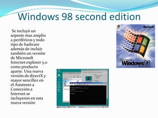 Windows 98 second edition
 Se incluyó un
soporte mas amplio
a periféricos y todo
tipo de hadware
además de incluir
también un versión
de Microsoft
Internet explorer 5.0
como producto
aparte. Una nueva
versión de directX y
mayor sencillez en
el Asistente a
Conección a
Internet se
incluyeron en esta
nueva versión
 