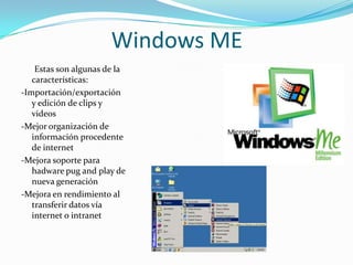 Windows ME
    Estas son algunas de la
   características:
-Importación/exportación
   y edición de clips y
   videos
-Mejor organización de
   información procedente
   de internet
-Mejora soporte para
   hadware pug and play de
   nueva generación
-Mejora en rendimiento al
   transferir datos vía
   internet o intranet
 