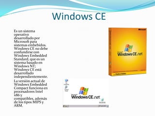 Windows CE
Es un sistema
operativo
desarrollado por
Microsoft para
sistemas embebidos.
Windows CE no debe
confundirse con
Windows Embedded
Standard, que es un
sistema basado en
Windows NT;
Windows CE está
desarrollado
independientemente.
La versión actual de
Windows Embedded
Compact funciona en
procesadores Intel
x86 y
compatibles, además
de los tipos MIPS y
ARM.
 